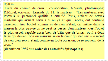 Zone de Texte: 0,90 m.  
 Livre du chemin de croix : collaboration, A.Varda, photographe; R.Morel, écrivain.  Légende du 11, le marteau :  "Les marteaux avec lesquels le personnel qualifié a crucifié Jésus, étaient de braves marteaux qui avaient servi à ci ou ça et qui , après, ont continué carrément leur boulot comme si de rien n'était, car même dans la maison la plus pauvre on ne peut se passer d'un marteau : c'est l'objet le plus usuel, capable aussi bien de bâtir que de briser, outil à deux têtes qui devient bon ou mauvais selon le cœur qui s'en sert - le secret de s'en bien servir étant, comme en toute occasion, de se souvenir de la croix." 
(détruit en 1957 sur ordre des autorités épiscopales)
