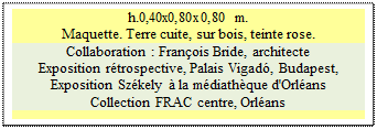 Zone de Texte: h.0,40x0,80x0,80 m.  
Maquette. Terre cuite, sur bois, teinte rose.
Collaboration : Franois Bride, architecte
Exposition rtrospective, Palais Vigad, Budapest, 
Exposition Szkely  la mdiathque d'Orlans 
Collection FRAC centre, Orlans 

