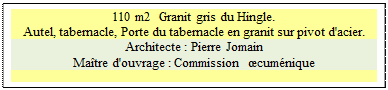 Zone de Texte: 110 m2  Granit gris du Hingle.
Autel, tabernacle, Porte du tabernacle en granit sur pivot d'acier. 
Architecte : Pierre Jomain 
Matre d'ouvrage : Commission  cumnique

