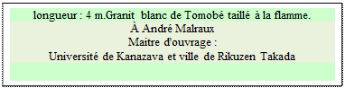 Zone de Texte: longueur : 4 m.Granit blanc de Tomob taill  la flamme. 
 Andr Malraux
Maitre d'ouvrage : 
Universit de Kanazava et ville de Rikuzen Takada

