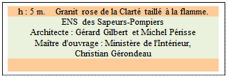 Zone de Texte: h : 5 m.    Granit rose de la Clart taill  la flamme.
ENS des Sapeurs-Pompiers
Architecte : Grard Gilbert et Michel Prisse 
Matre d'ouvrage : Ministre de l'Intrieur, 
Christian Grondeau

