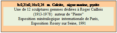 Zone de Texte: h.0,21x0,16x0,24 m. Calcite,  aigue marine, pyrite
Une de 12 sculptures gemmes ddies  Roger Caillois 
(1913-1978) auteur de "Pierre" 
Exposition minralogique internationale de Paris, 
Exposition Rosny sur Seine, 1991

