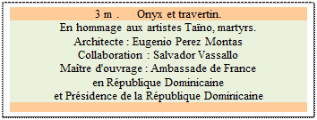 Zone de Texte: 3 m .      Onyx et travertin.
En hommage aux artistes Tano, martyrs.  
Architecte : Eugenio Perez Montas 
Collaboration : Salvador Vassallo 
Matre d'ouvrage : Ambassade de France 
en Rpublique Dominicaine 
et Prsidence de la Rpublique Dominicaine

