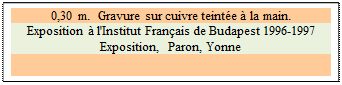 Zone de Texte: 0,30 m.  Gravure sur cuivre teinte  la main. 
Exposition  l'Institut Franais de Budapest 1996-1997  Exposition,  Paron, Yonne

